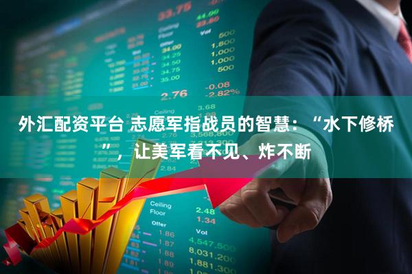 外汇配资平台 志愿军指战员的智慧：“水下修桥”，让美军看不见、炸不断