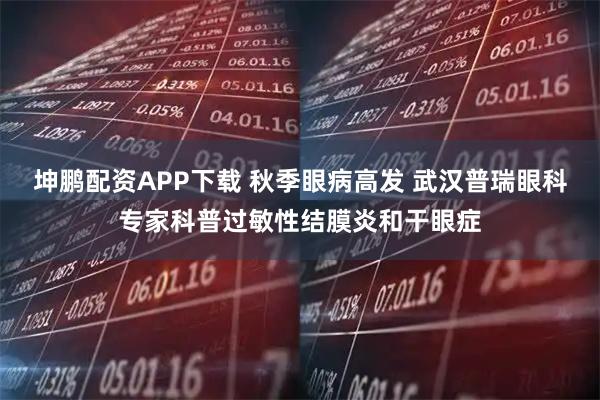 坤鹏配资APP下载 秋季眼病高发 武汉普瑞眼科专家科普过敏性结膜炎和干眼症