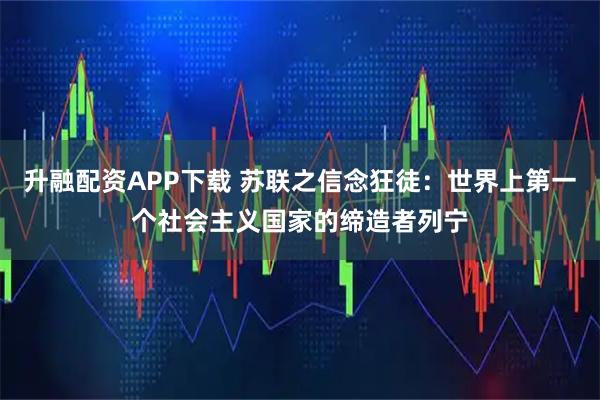 升融配资APP下载 苏联之信念狂徒：世界上第一个社会主义国家的缔造者列宁
