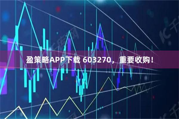 盈策略APP下载 603270，重要收购！