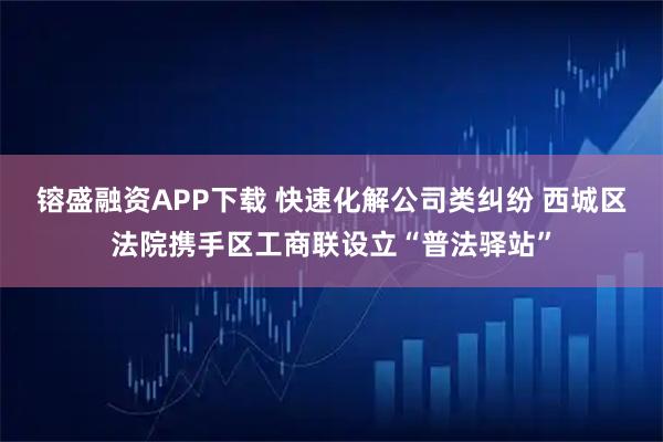 镕盛融资APP下载 快速化解公司类纠纷 西城区法院携手区工商联设立“普法驿站”