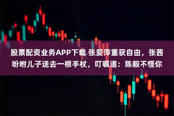 股票配资业务APP下载 张爱萍重获自由，张茜吩咐儿子送去一根手杖，叮嘱道：陈毅不怪你