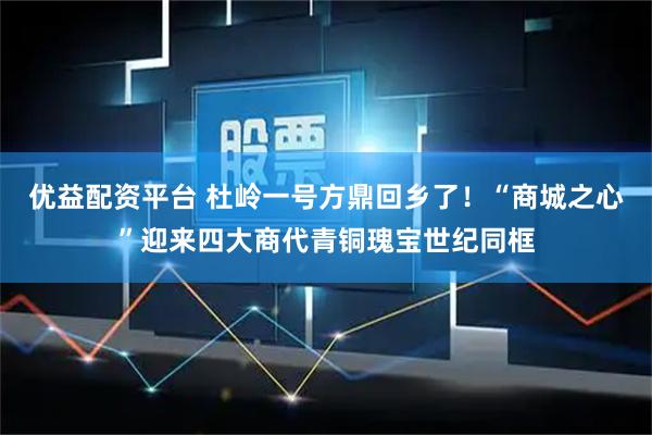 优益配资平台 杜岭一号方鼎回乡了！“商城之心”迎来四大商代青铜瑰宝世纪同框