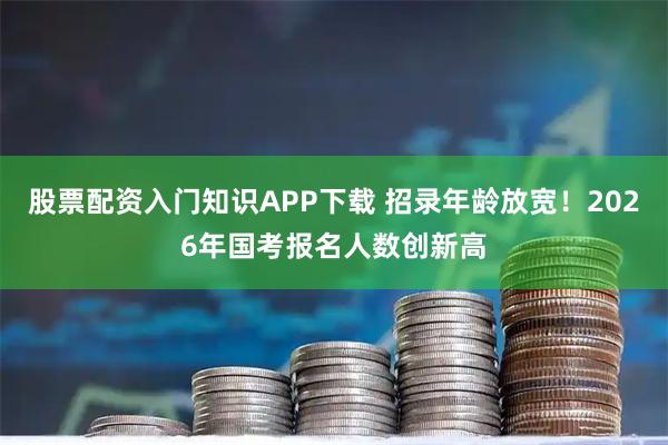 股票配资入门知识APP下载 招录年龄放宽！2026年国考报名人数创新高