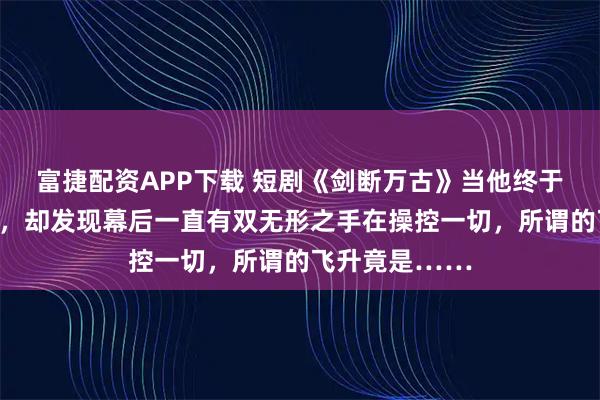 富捷配资APP下载 短剧《剑断万古》当他终于站上仙路之巅，却发现幕后一直有双无形之手在操控一切，所谓的飞升竟是……