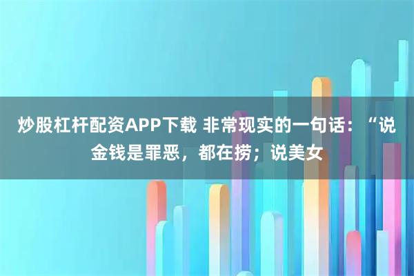 炒股杠杆配资APP下载 非常现实的一句话：“说金钱是罪恶，都在捞；说美女