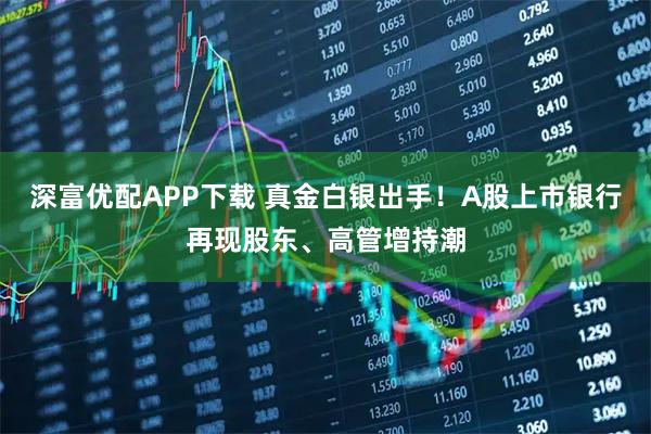 深富优配APP下载 真金白银出手！A股上市银行再现股东、高管增持潮