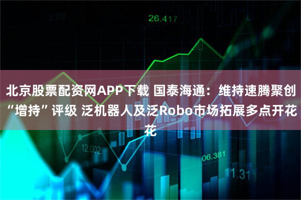 北京股票配资网APP下载 国泰海通：维持速腾聚创“增持”评级 泛机器人及泛Robo市场拓展多点开花