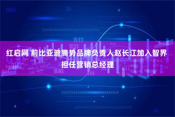 红启网 前比亚迪腾势品牌负责人赵长江加入智界 担任营销总经理