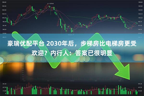 豪瑞优配平台 2030年后，步梯房比电梯房更受欢迎？内行人：答案已很明显
