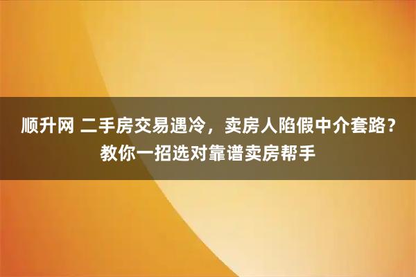 顺升网 二手房交易遇冷，卖房人陷假中介套路？教你一招选对靠谱卖房帮手