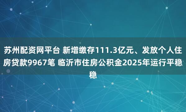 苏州配资网平台 新增缴存111.3亿元、发放个人住房贷款9967笔 临沂市住房公积金2025年运行平稳
