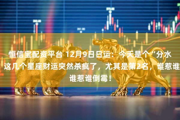 恒信宝配资平台 12月9日日运：今天是个“分水岭”！这几个星座财运突然杀疯了，尤其是第2名，谁惹谁倒霉！