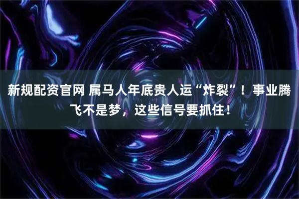新规配资官网 属马人年底贵人运“炸裂”！事业腾飞不是梦，这些信号要抓住！