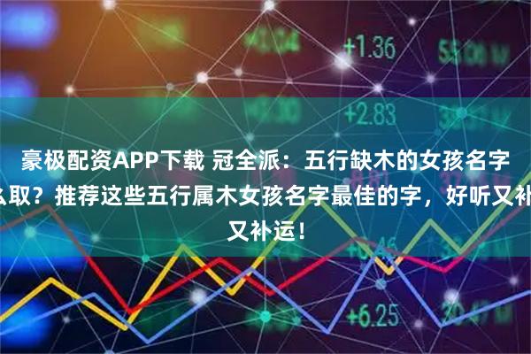 豪极配资APP下载 冠全派：五行缺木的女孩名字怎么取？推荐这些五行属木女孩名字最佳的字，好听又补运！